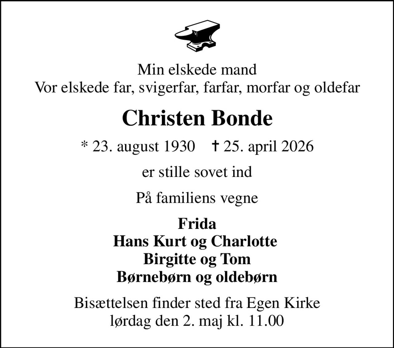 Min elskede mand Vor elskede far, svigerfar, farfar, morfar og oldefar
Christen Bonde
* 23. august 1930    ✝ 25. april 2026
er stille sovet ind
På familiens vegne
Frida Hans Kurt og Charlotte  Birgitte og Tom Børnebørn og oldebørn
Bisættelsen finder sted fra Egen Kirke  lørdag den 2. maj kl. 11.00