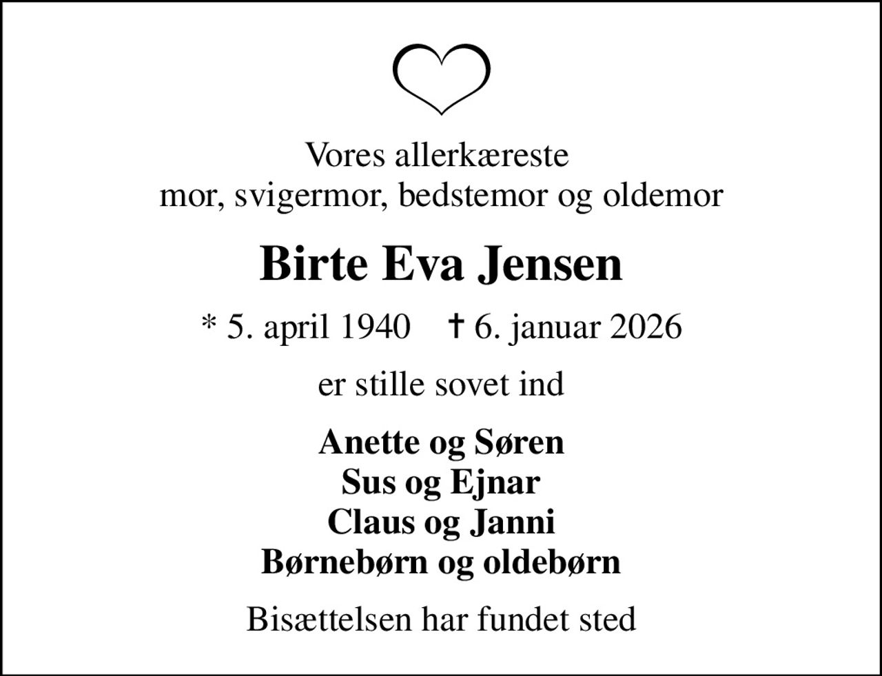 Vores allerkæreste  mor, svigermor, bedstemor og oldemor
Birte Eva Jensen
* 5. april 1940    ✝ 6. januar 2026
er stille sovet ind
Anette og Søren Sus og Ejnar Claus og Janni Børnebørn og oldebørn
Bisættelsen har fundet sted
