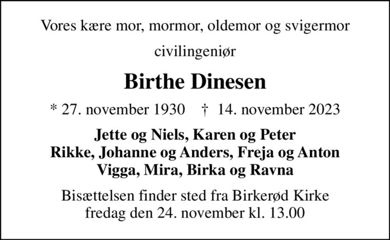 Vores kære mor, mormor, oldemor og svigermor
civilingeniør
Birthe Dinesen
* 27. november 1930    ✝ 14. november 2023
Jette og Niels, Karen og Peter Rikke, Johanne og Anders, Freja og Anton Vigga, Mira, Birka og Ravna
Bisættelsen finder sted fra Birkerød Kirke  fredag den 24. november kl. 13.00