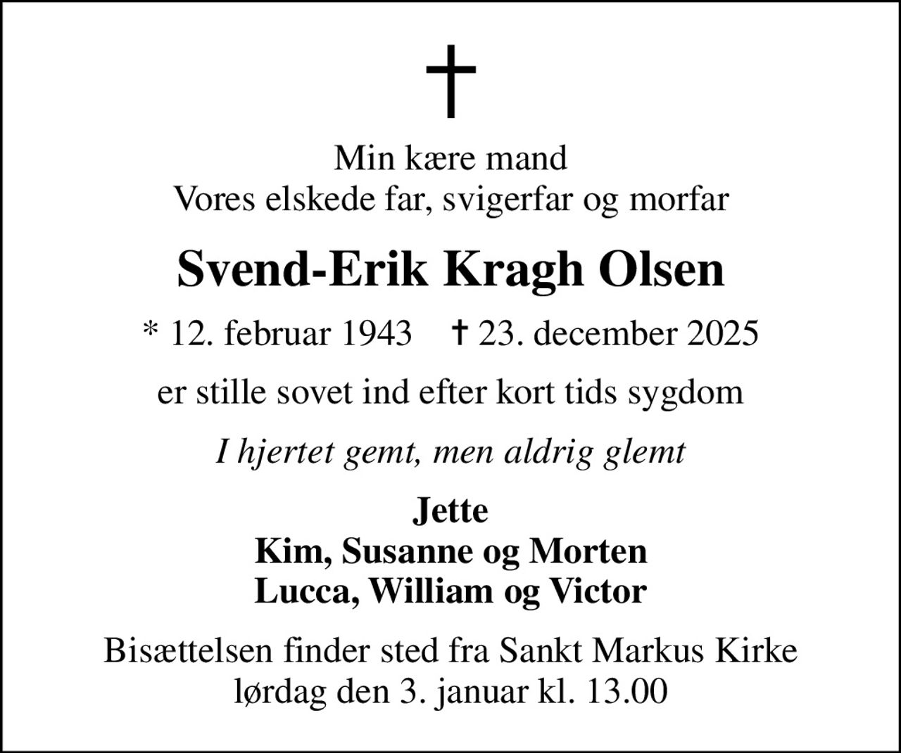 Min kære mand Vores elskede far, svigerfar og morfar
Svend-Erik Kragh Olsen
* 12. februar 1943    ✝ 23. december 2025
er stille sovet ind efter kort tids sygdom
I hjertet gemt, men aldrig glemt
Jette Kim, Susanne og Morten Lucca, William og Victor
Bisættelsen finder sted fra Sankt Markus Kirke  lørdag den 3. januar kl. 13.00