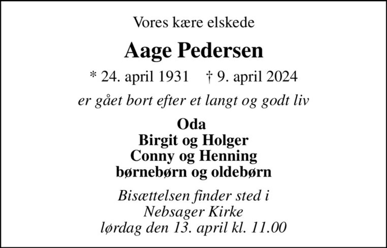 Vores kære elskede
Aage Pedersen
* 24. april 1931    ✝ 9. april 2024
er gået bort efter et langt og godt liv
Oda  Birgit og Holger Conny og Henning børnebørn og oldebørn
Bisættelsen finder sted i Nebsager Kirke  lørdag den 13. april kl. 11.00