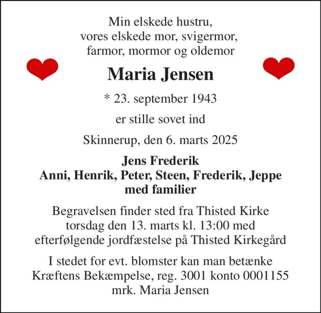 Min elskede hustru, vores elskede mor, svigermor,  farmor, mormor og oldemor 
Maria Jensen 
*​​ 23. september 1943 
er stille sovet ind 
Skinnerup, den 6. marts 2025 
Jens Frederik Anni, Henrik, Peter, Steen, Frederik, Jeppe med familier 
Begravelsen finder sted fra Thisted Kirke  torsdag den 13. marts kl. 13:00 med  efterfølgende jordfæstelse på Thisted Kirkegård 
I stedet for evt. blomster kan man betænke Kræftens Bekæmpelse, reg. 3001 konto 0001155 mrk. Maria Jensen