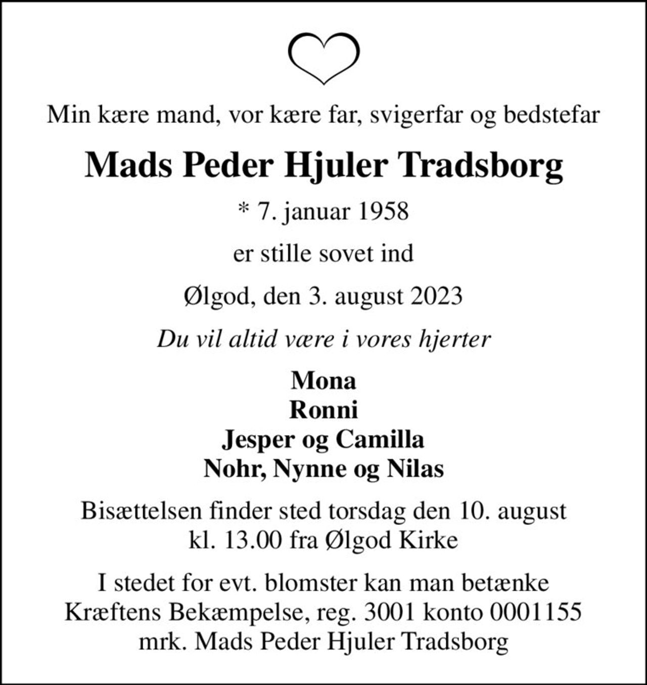 Min kære mand, vor kære far, svigerfar og bedstefar
Mads Peder Hjuler Tradsborg
* 7. januar 1958
er stille sovet ind
Ølgod, den 3. august 2023
Du vil altid være i vores hjerter
Mona Ronni Jesper og Camilla Nohr, Nynne og Nilas
Bisættelsen finder sted torsdag den 10. august kl. 13.00 fra Ølgod Kirke
I stedet for evt. blomster kan man betænke
					Kræftens Bekæmpelse reg.3001konto0001155mrk. Mads
					Peder Hjuler Tradsborg