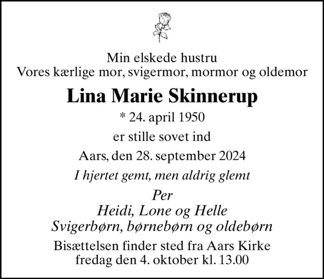 Min elskede hustru Vores kærlige mor, svigermor, mormor og oldemor
Lina Marie Skinnerup
* 24. april 1950
er stille sovet ind
Aars, den 28. september 2024
I hjertet gemt, men aldrig glemt
Per Heidi, Lone og Helle Svigerbørn, børnebørn og oldebørn
Bisættelsen finder sted fra Aars Kirke  fredag den 4. oktober kl. 13.00
