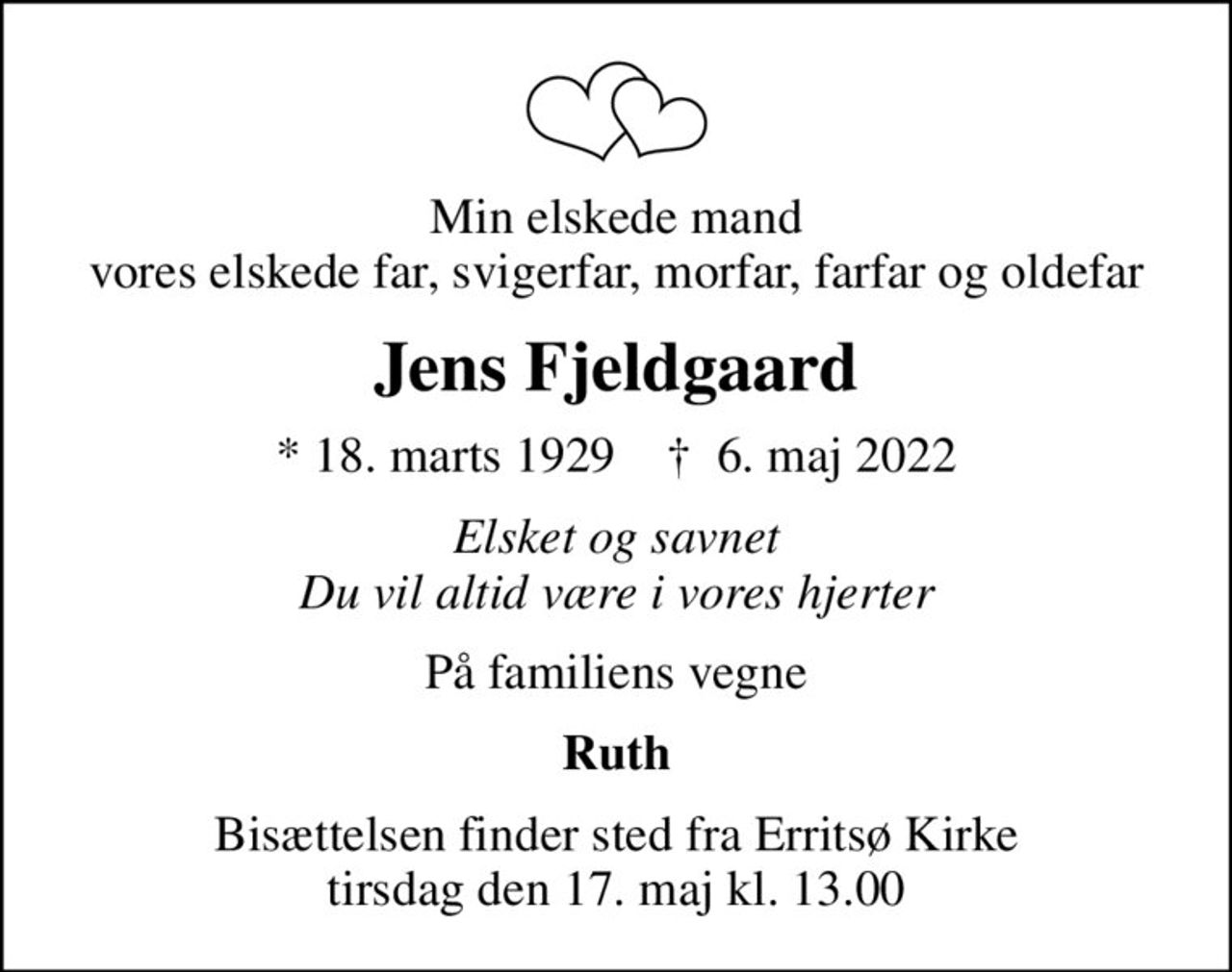 Min elskede mand vores elskede far, svigerfar, morfar, farfar og oldefar
Jens Fjeldgaard
* 18. marts 1929    ✝ 6. maj 2022
Elsket og savnet Du vil altid være i vores hjerter
På familiens vegne
Ruth
Bisættelsen finder sted fra Erritsø Kirke  tirsdag den 17. maj kl. 13.00
