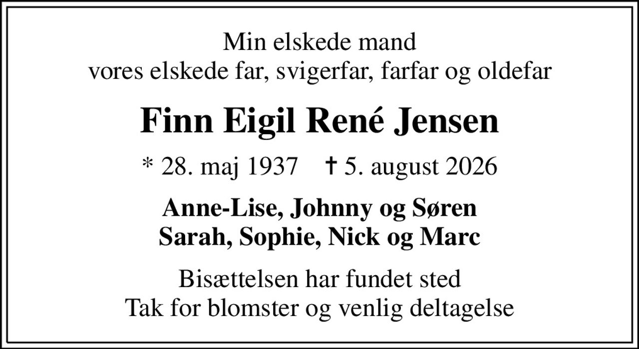 Min elskede mand vores elskede far, svigerfar, farfar og oldefar
Finn Eigil René Jensen
* 28. maj 1937    ✝ 5. august 2026
Anne-Lise, Johnny og Søren Sarah, Sophie, Nick og Marc
Bisættelsen har fundet sted Tak for blomster og venlig deltagelse