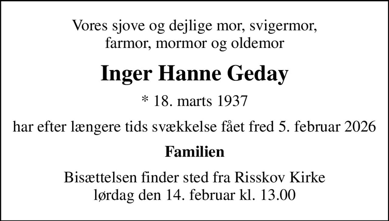 Vores sjove og dejlige mor, svigermor, farmor, mormor og oldemor
Inger Hanne Geday
* 18. marts 1937
har efter længere tids svækkelse fået fred 5. februar 2026
Familien
Bisættelsen finder sted fra Risskov Kirke  lørdag den 14. februar kl. 13.00