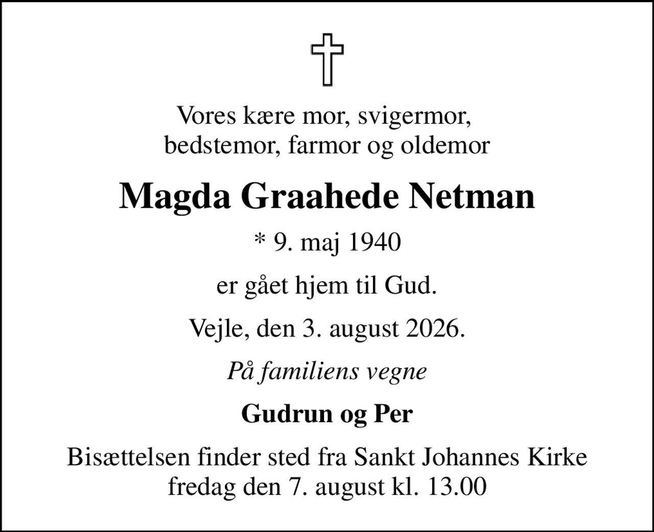Vores kære mor, svigermor,  bedstemor, farmor og oldemor
Magda Graahede Netman
* 9. maj 1940
er gået hjem til Gud.
Vejle, den 3. august 2026.
På familiens vegne
Gudrun og Per
Bisættelsen finder sted fra Sankt Johannes Kirke  fredag den 7. august kl. 13.00
