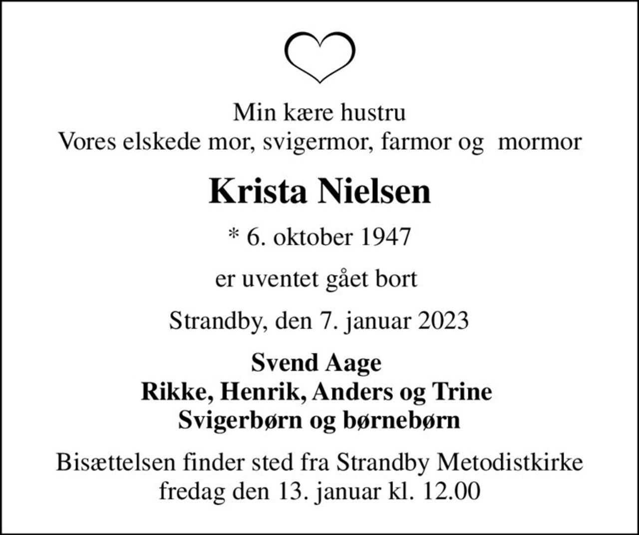 Min kære hustru Vores elskede mor, svigermor, farmor og  mormor
Krista Nielsen
* 6. oktober 1947
er uventet gået bort 
Strandby, den 7. januar 2023
Svend Aage  Rikke, Henrik, Anders og Trine  Svigerbørn og børnebørn
Bisættelsen finder sted fra Strandby Metodistkirke  fredag den 13. januar kl. 12.00