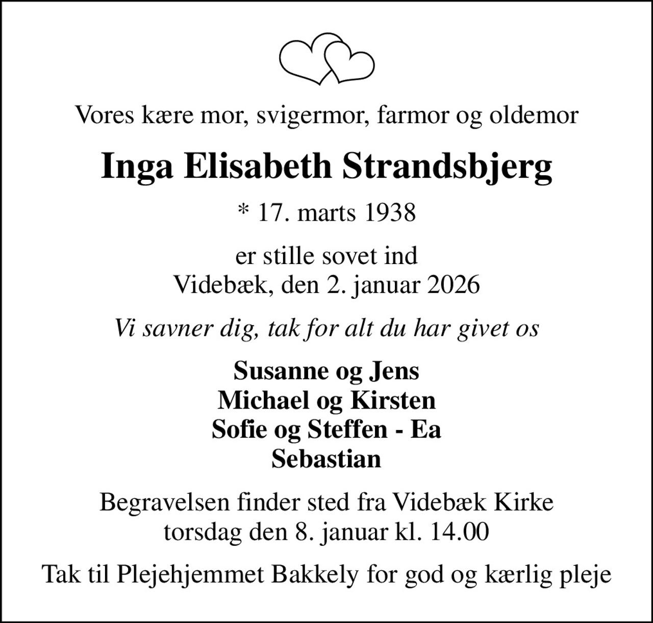 Vores kære mor, svigermor, farmor og oldemor
Inga Elisabeth Strandsbjerg
* 17. marts 1938
er stille sovet ind Videbæk, den 2. januar 2026
Vi savner dig, tak for alt du har givet os
Susanne og Jens Michael og Kirsten Sofie og Steffen - Ea Sebastian
Begravelsen finder sted fra Videbæk Kirke  torsdag den 8. januar kl. 14.00 
Tak til Plejehjemmet Bakkely for god og kærlig pleje