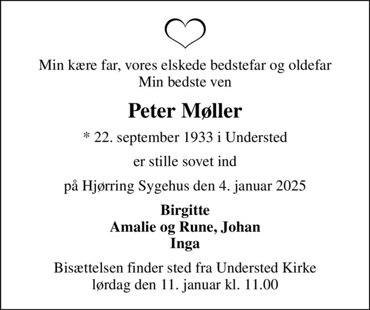 Min kære far, vores elskede bedstefar og oldefar Min bedste ven
Peter Møller
* 22. september 1933 i Understed
er stille sovet ind
på Hjørring Sygehus den 4. januar 2025
Birgitte Amalie og Rune, Johan Inga
Bisættelsen finder sted fra Understed Kirke  lørdag den 11. januar kl. 11.00