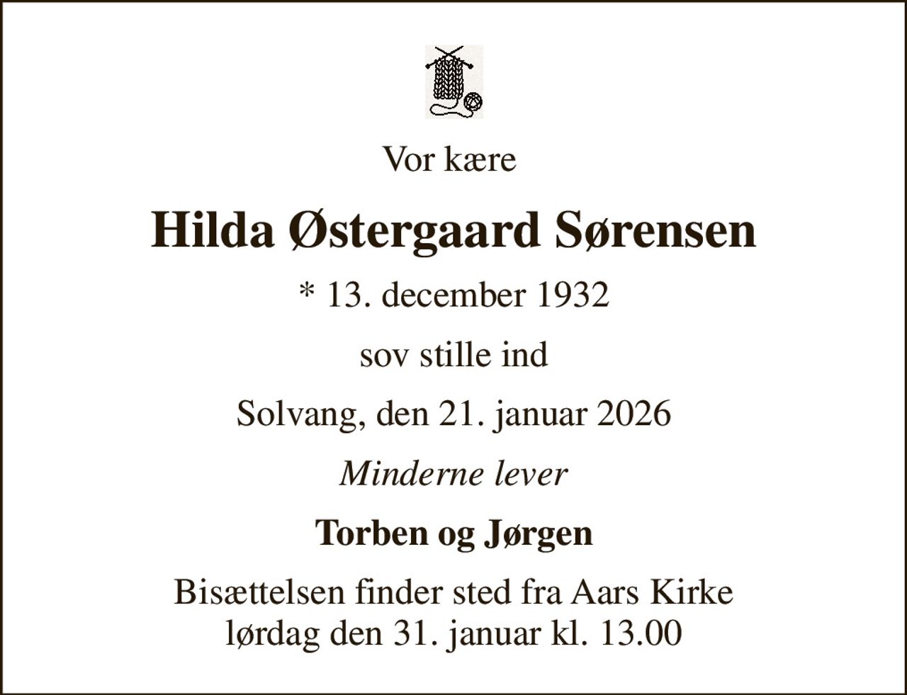 Vor kære 
Hilda Østergaard Sørensen
* 13. december 1932
sov stille ind
Solvang, den 21. januar 2026
Minderne lever
Torben og Jørgen
Bisættelsen finder sted fra Aars Kirke  lørdag den 31. januar kl. 13.00