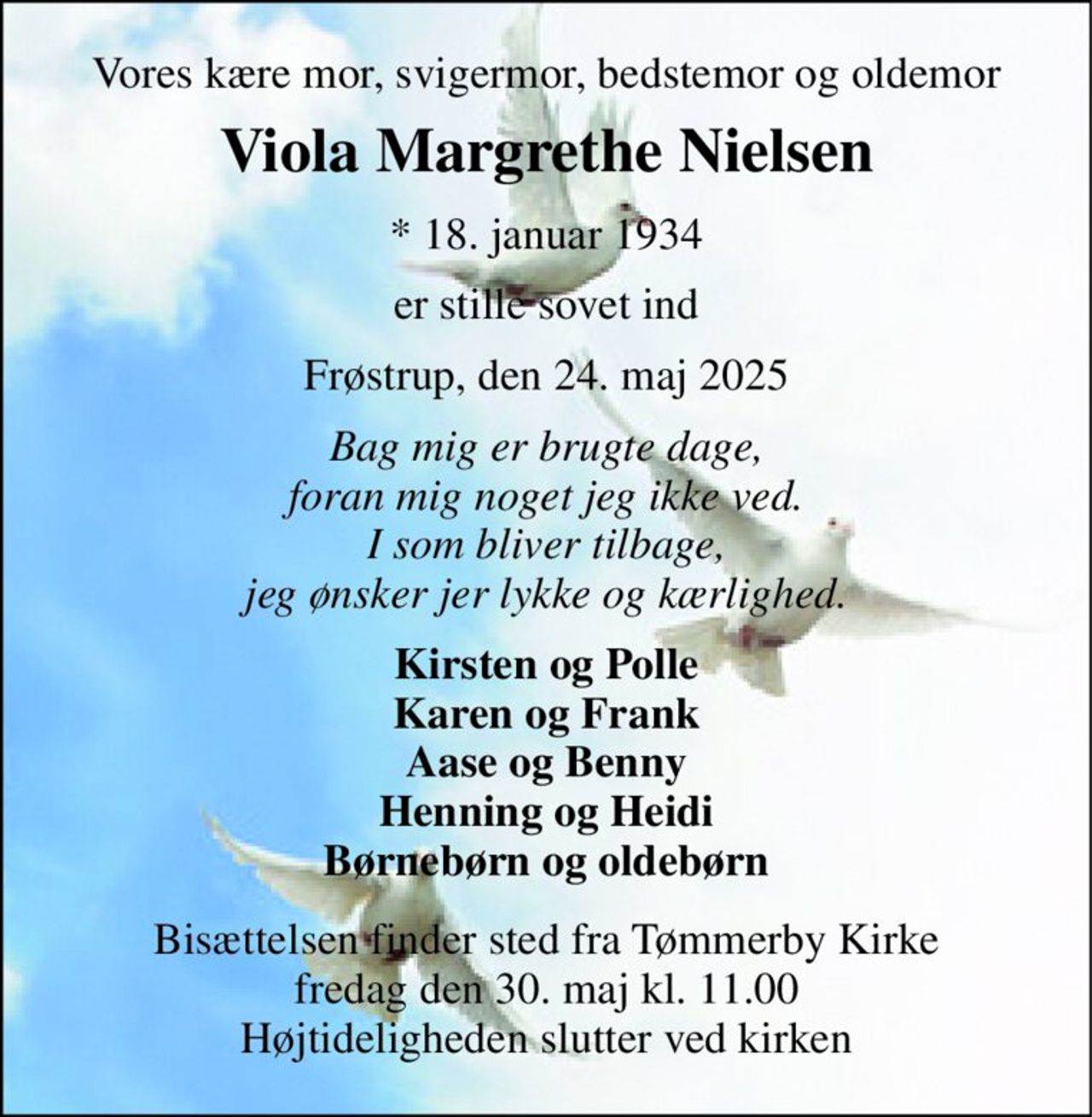 Vores kære mor, svigermor, bedstemor og oldemor 
Viola Margrethe Nielsen 
*​ 18. januar 1934 
er stille sovet ind 
Frøstrup, den 24. maj 2025 
Bag mig er brugte dage, foran mig noget jeg ikke ved. I som bliver tilbage, jeg ønsker jer lykke og kærlighed. 
Kirsten og Polle Karen og Frank Aase og Benny Henning og Heidi Børnebørn og oldebørn 
Bisættelsen​ finder sted fra Tømmerby Kirke​ fredag den 30. maj​ kl. 11.00 Højtideligheden slutter ved kirken