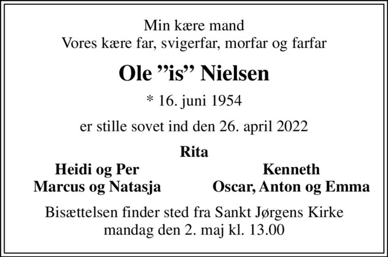 Min kære mand Vores kære far, svigerfar, morfar og farfar
Ole is Nielsen
* 16. juni 1954
er stille sovet ind den 26. april 2022
Rita
Heidi og Per
Kenneth
Marcus og Natasja
Oscar, Anton og Emma
Bisættelsen finder sted fra Sankt Jørgens Kirke  mandag den 2. maj kl. 13.00