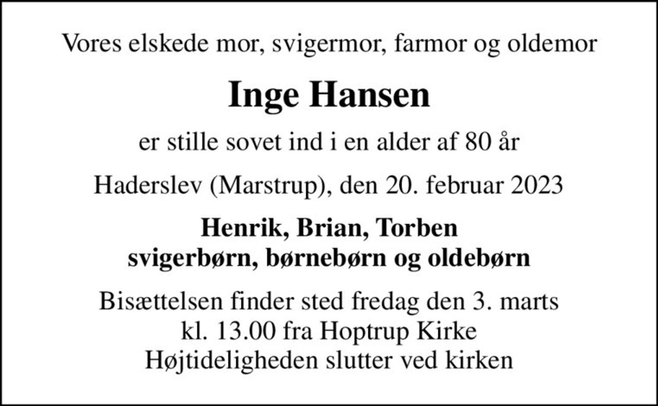 Vores elskede mor, svigermor, farmor og oldemor
Inge Hansen
er stille sovet ind i en alder af 80 år
Haderslev (Marstrup), den 20. februar 2023
Henrik, Brian, Torben svigerbørn, børnebørn og oldebørn
Bisættelsen finder sted fredag den 3. marts kl. 13.00 fra Hoptrup Kirke Højtideligheden slutter ved kirken