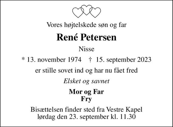 Vores højtelskede søn og far
René Petersen
Nisse
* 13. november 1974    &#x271d; 15. september 2023
er stille sovet ind og har nu fået fred
Elsket og savnet
Mor og Far Fry
Bisættelsen finder sted fra Vestre Kapel lørdag den 23. september kl. 11.30