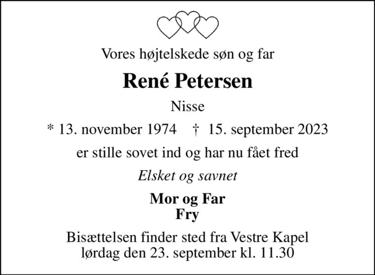 Vores højtelskede søn og far
René Petersen
Nisse
* 13. november 1974    ✝ 15. september 2023
er stille sovet ind og har nu fået fred
Elsket og savnet
Mor og Far Fry
Bisættelsen finder sted fra Vestre Kapel lørdag den 23. september kl. 11.30