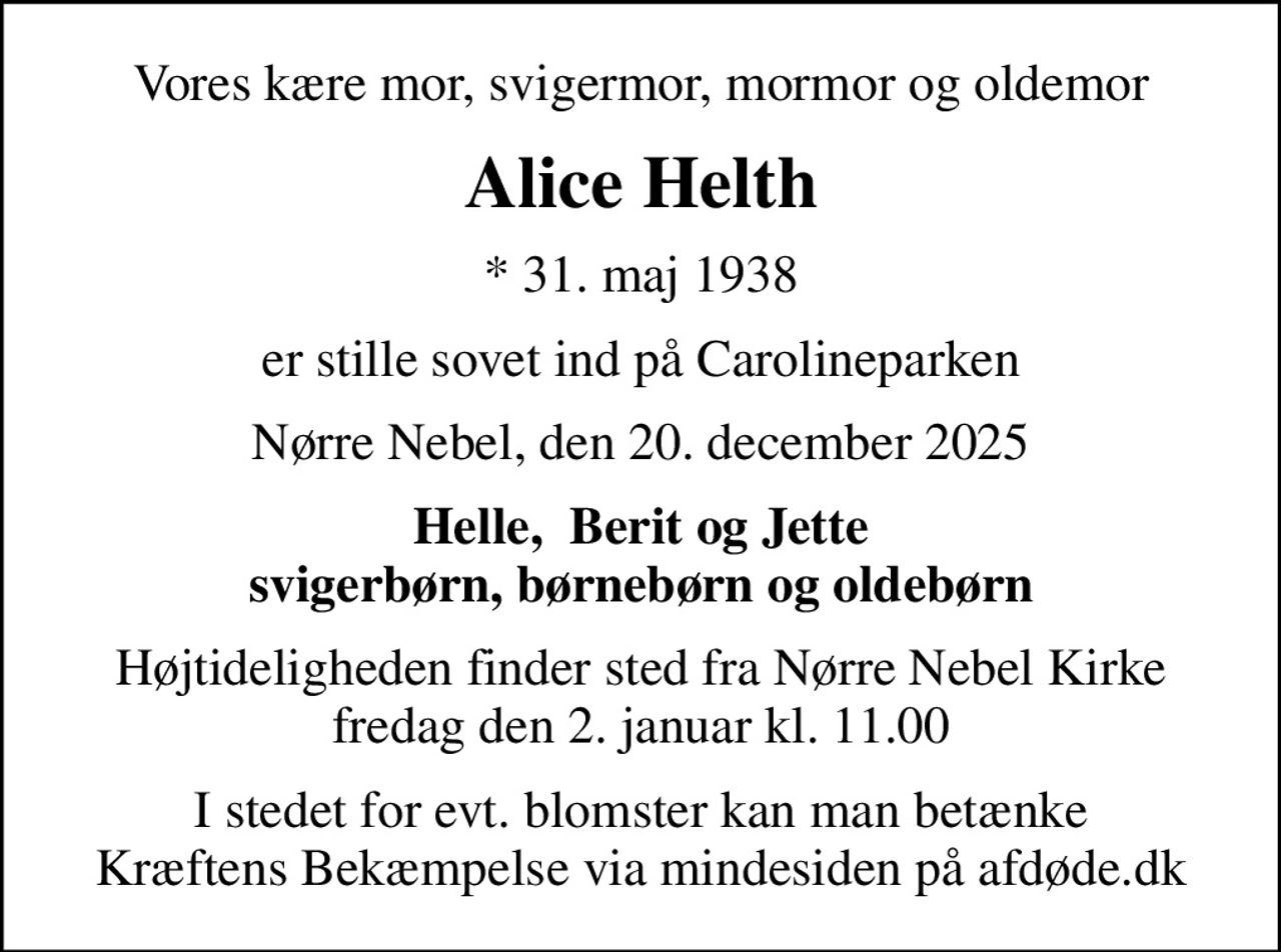 Vores kære mor, svigermor, mormor og oldemor
Alice Helth
* 31. maj 1938
er stille sovet ind på Carolineparken
Nørre Nebel, den 20. december 2025
Helle,  Berit og Jette svigerbørn, børnebørn og oldebørn
Højtideligheden finder sted fra Nørre Nebel Kirke  fredag den 2. januar kl. 11.00 
I stedet for evt. blomster kan man betænke
					Kræftens Bekæmpelse via mindesiden på afdøde.dk