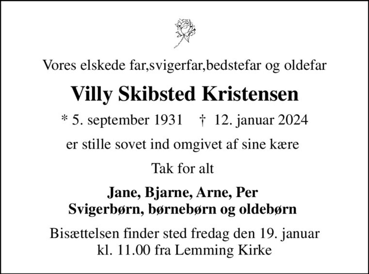 Vores elskede far,svigerfar,bedstefar og oldefar
Villy Skibsted Kristensen
* 5. september 1931    ✝ 12. januar 2024
er stille sovet ind omgivet af sine kære 
Tak for alt 
Jane, Bjarne, Arne, Per  Svigerbørn, børnebørn og oldebørn 
Bisættelsen finder sted fredag den 19. januar kl. 11.00 fra Lemming Kirke