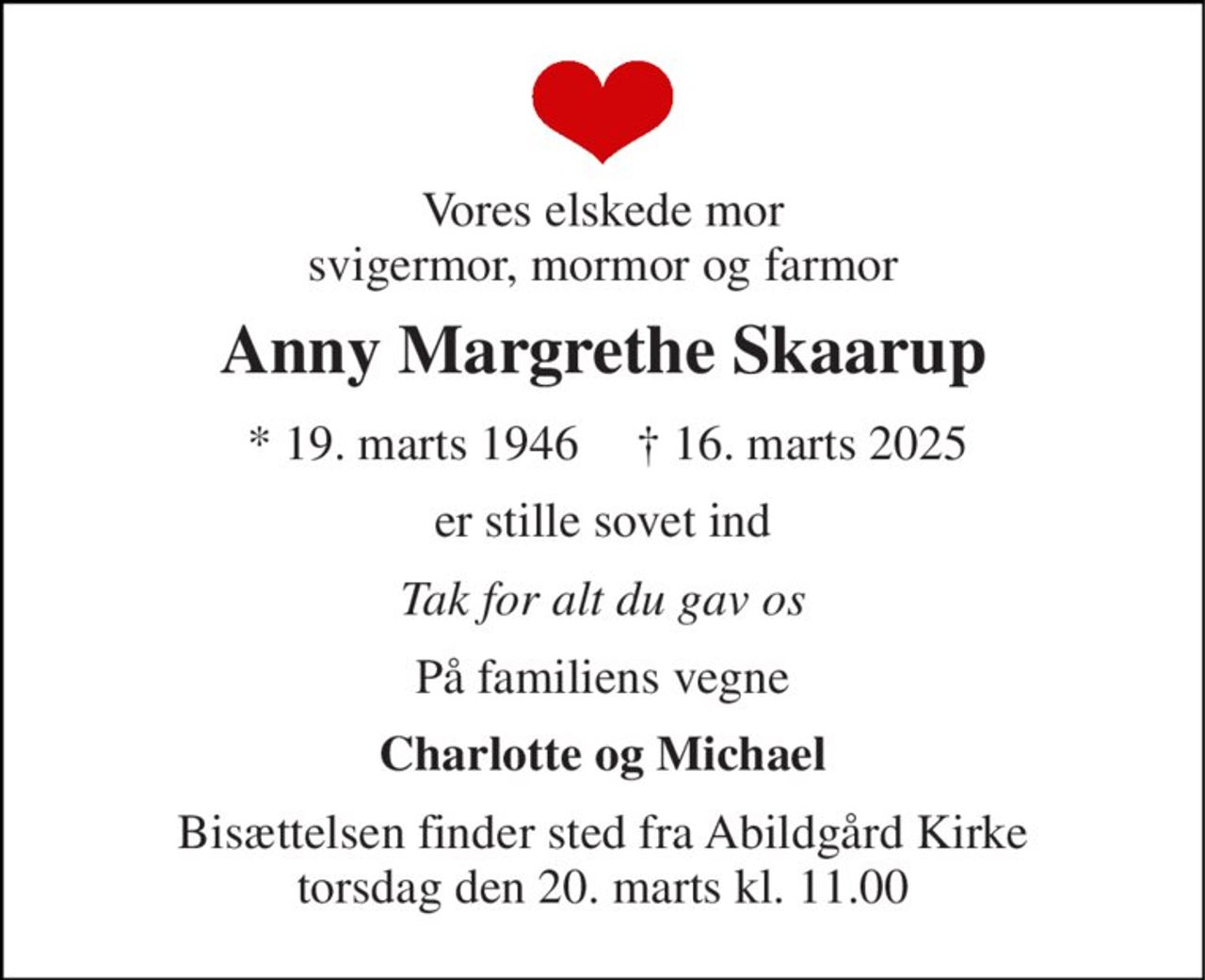 Vores elskede mor svigermor, mormor og farmor 
Anny Margrethe Skaarup 
*​ 19. marts 1946 
†​ 16. marts 2025​ 
er stille sovet ind 
Tak for alt du gav os 
På familiens vegne 
Charlotte og Michael 
Bisættelsen finder sted fra Abildgård Kirke torsdag den 20. marts kl. 11.00