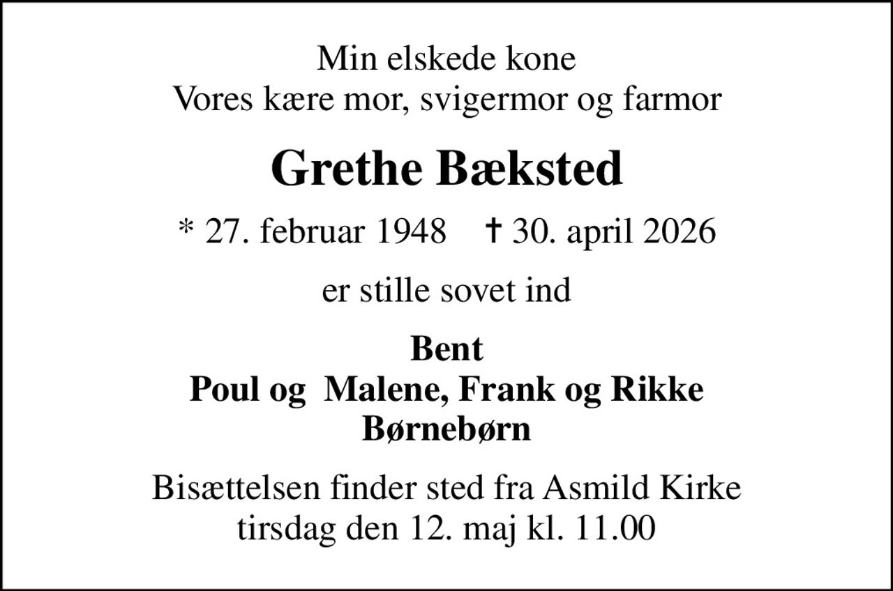 Min elskede kone Vores kære mor, svigermor og farmor
Grethe Bæksted
* 27. februar 1948    ✝ 30. april 2026
er stille sovet ind
Bent Poul og  Malene, Frank og Rikke Børnebørn
Bisættelsen finder sted fra Asmild Kirke  tirsdag den 12. maj kl. 11.00