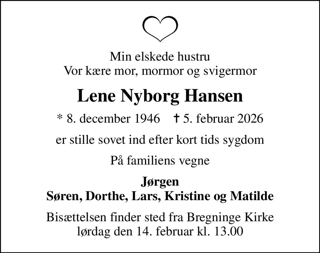 Min elskede hustru Vor kære mor, mormor og svigermor
Lene Nyborg Hansen
* 8. december 1946    ✝ 5. februar 2026
er stille sovet ind efter kort tids sygdom
På familiens vegne
Jørgen Søren, Dorthe, Lars, Kristine og Matilde
Bisættelsen finder sted fra Bregninge Kirke  lørdag den 14. februar kl. 13.00