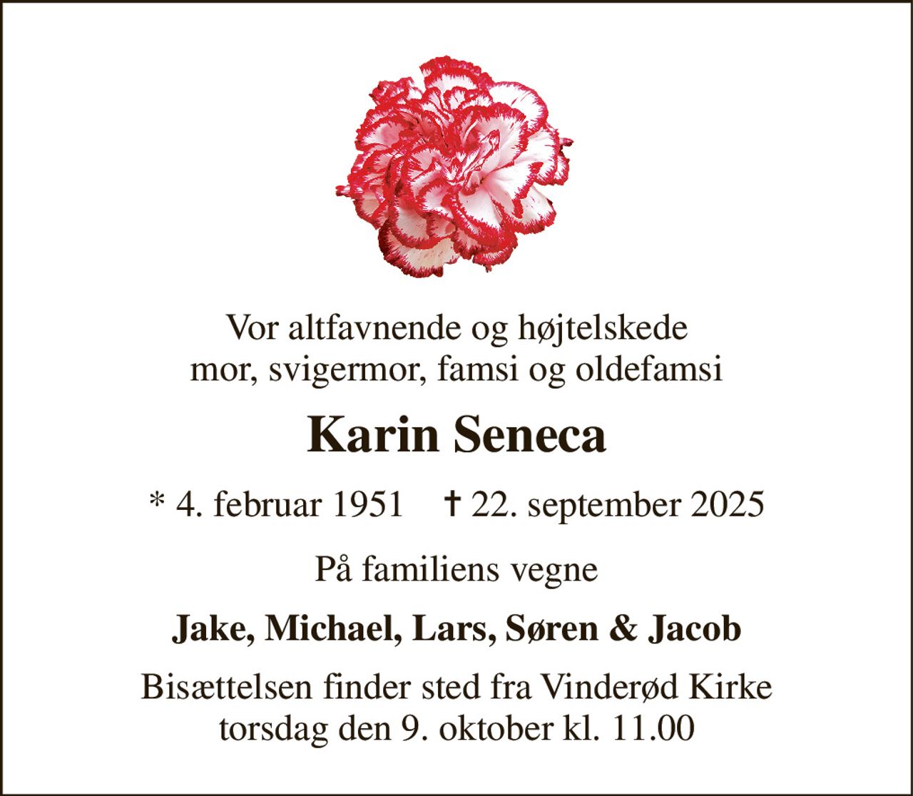 Vor altfavnende og højtelskede mor, svigermor, famsi og oldefamsi 
Karin Seneca 
*​ 4. februar 1951​    ✝​ 22. september 2025 
På familiens vegne 
Jake, Michael, Lars, Søren & Jacob 
Bisættelsen​ finder sted fra Vinderød Kirke​ torsdag den 9. oktober​ kl. 11.00