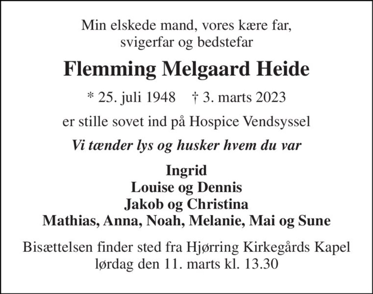 Min elskede mand, vores kære far, svigerfar og bedstefar 
Flemming Melgaard Heide 
* 25. juli 1948    † 3. marts 2023 
er stille sovet ind på Hospice Vendsyssel 
Vi tænder lys og husker hvem du var 
Ingrid Louise og Dennis Jakob og Christina Mathias, Anna, Noah, Melanie, Mai og Sune 
Bisættelsen finder sted fra Hjørring Kirkegårds Kapel lørdag den 11. marts kl. 13.30