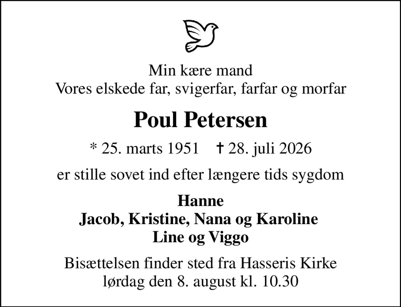 Min kære mand Vores elskede far, svigerfar, farfar og morfar
Poul Petersen
* 25. marts 1951    ✝ 28. juli 2026
er stille sovet ind efter længere tids sygdom
Hanne Jacob, Kristine, Nana og Karoline  Line og Viggo
Bisættelsen finder sted fra Hasseris Kirke  lørdag den 8. august kl. 10.30