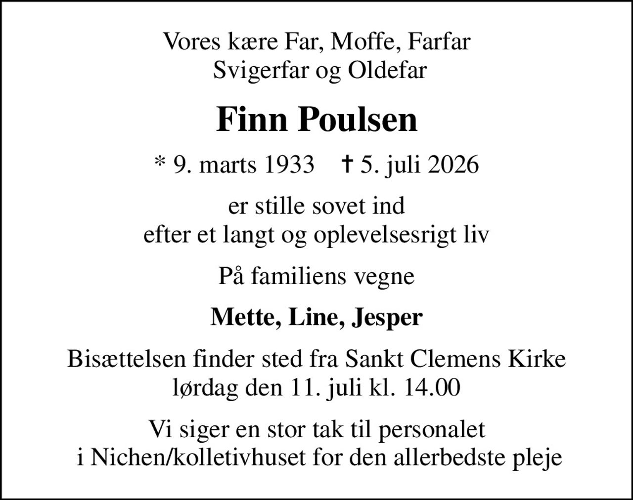 Vores kære Far, Moffe, Farfar  Svigerfar og Oldefar
Finn Poulsen
* 9. marts 1933    ✝ 5. juli 2026
er stille sovet ind efter et langt og oplevelsesrigt liv
På familiens vegne
Mette, Line, Jesper
Bisættelsen finder sted fra Sankt Clemens Kirke  lørdag den 11. juli kl. 14.00 
Vi siger en stor tak til personalet  i Nichen/kolletivhuset for den allerbedste pleje