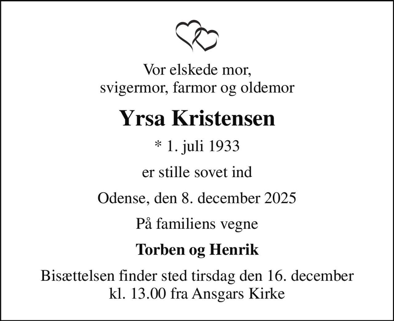 Vor elskede mor, svigermor, farmor og oldemor
Yrsa Kristensen
* 1. juli 1933
er stille sovet ind
Odense, den 8. december 2025
På familiens vegne
Torben og Henrik
Bisættelsen finder sted tirsdag den 16. december kl. 13.00 fra Ansgars Kirke