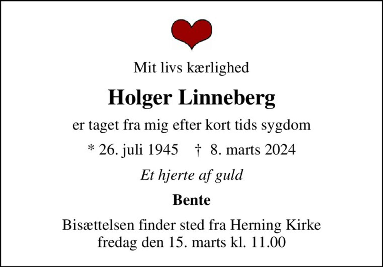 Mit livs kærlighed
Holger Linneberg
er taget fra mig efter kort tids sygdom
* 26. juli 1945    ✝ 8. marts 2024
Et hjerte af guld
Bente
Bisættelsen finder sted fra Herning Kirke  fredag den 15. marts kl. 11.00