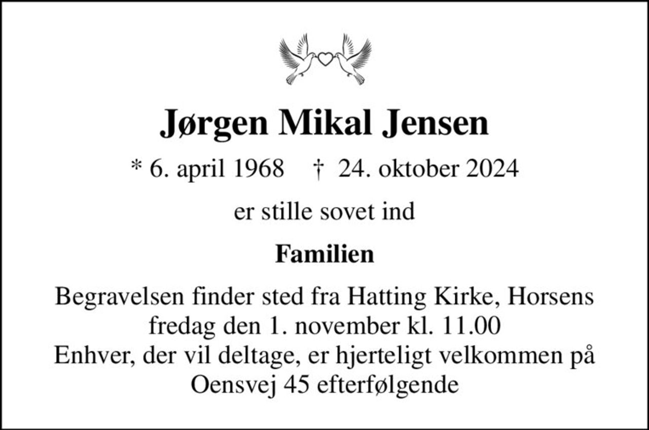 Jørgen Mikal Jensen
* 6. april 1968    ✝ 24. oktober 2024
er stille sovet ind
Familien
Begravelsen finder sted fra Hatting Kirke, Horsens  fredag den 1. november kl. 11.00  Enhver, der vil deltage, er hjerteligt velkommen på Oensvej 45 efterfølgende