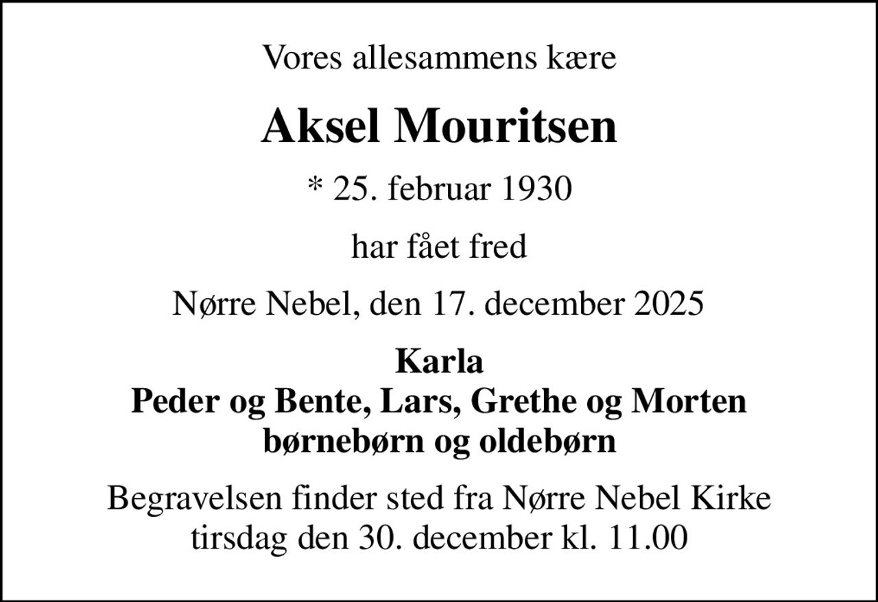 Vores allesammens kære
Aksel Mouritsen
* 25. februar 1930
har fået fred
Nørre Nebel, den 17. december 2025
Karla Peder og Bente, Lars, Grethe og Morten børnebørn og oldebørn
Begravelsen finder sted fra Nørre Nebel Kirke  tirsdag den 30. december kl. 11.00