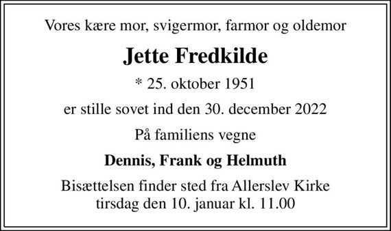 Vores kære mor, svigermor, farmor og oldemor
Jette Fredkilde
* 25. oktober 1951
er stille sovet ind den 30. december 2022
På familiens vegne
Dennis, Frank og Helmuth
Bisættelsen finder sted fra Allerslev Kirke  tirsdag den 10. januar kl. 11.00