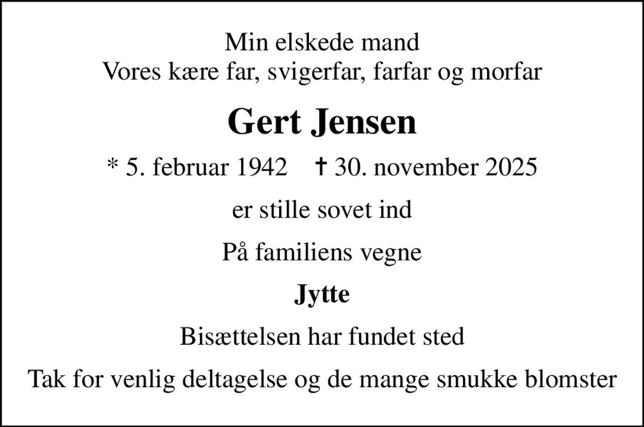 Min elskede mand Vores kære far, svigerfar, farfar og morfar
Gert Jensen
* 5. februar 1942    ✝ 30. november 2025
er stille sovet ind
På familiens vegne
Jytte
Bisættelsen har fundet sted
Tak for venlig deltagelse og de mange smukke blomster