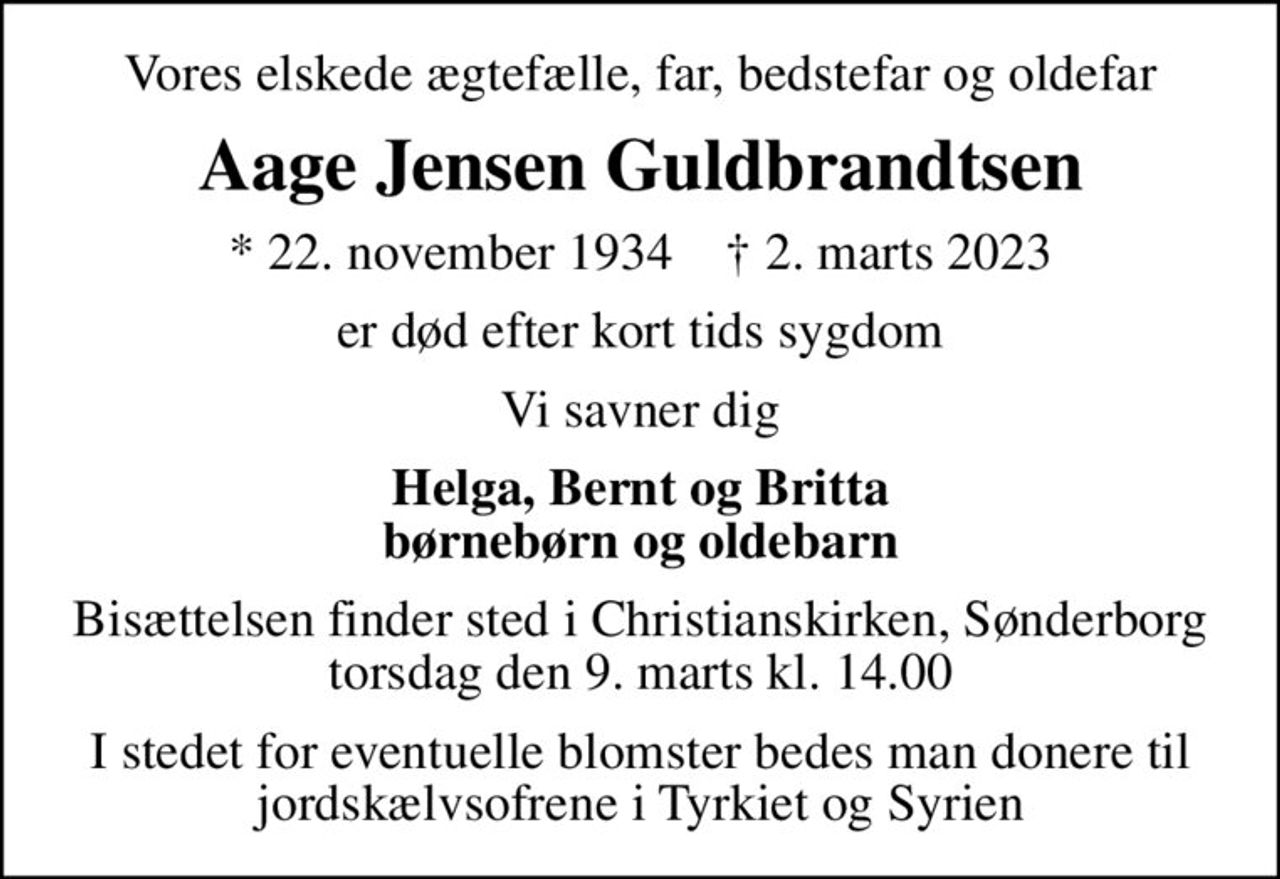 Vores elskede ægtefælle, far, bedstefar og oldefar
Aage Jensen Guldbrandtsen
* 22. november 1934    ✝ 2. marts 2023
er død efter kort tids sygdom
Vi savner dig
Helga, Bernt og Britta børnebørn og oldebarn
Bisættelsen finder sted i Christianskirken, Sønderborg  torsdag den 9. marts kl. 14.00 
I stedet for eventuelle blomster bedes man donere til jordskælvsofrene i Tyrkiet og Syrien