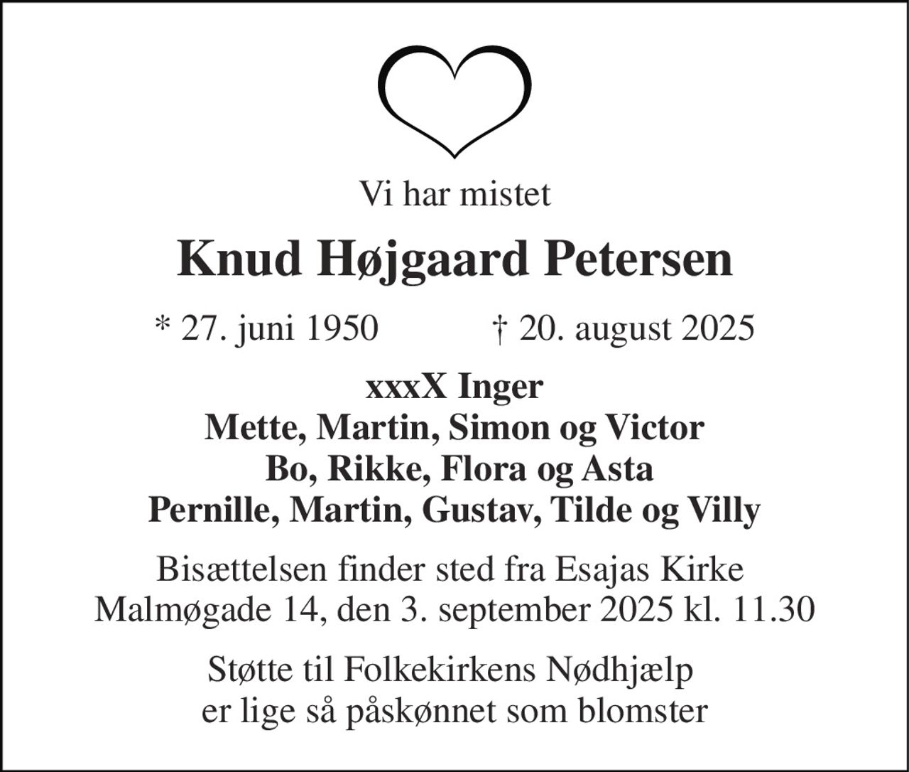 Vi har mistet 
Knud Højgaard Petersen 
*​ 27. juni 1950​            ✝​ 20. august 2025 
xxxX Inger Mette, Martin, Simon og Victor  Bo, Rikke, Flora og Asta Pernille, Martin, Gustav, Tilde og Villy 
Bisættelsen​ finder sted fra Esajas Kirke​  Malmøgade 14, den 3. september 2025 kl. 11.30 
Støtte til Folkekirkens Nødhjælp  er lige så påskønnet som blomster