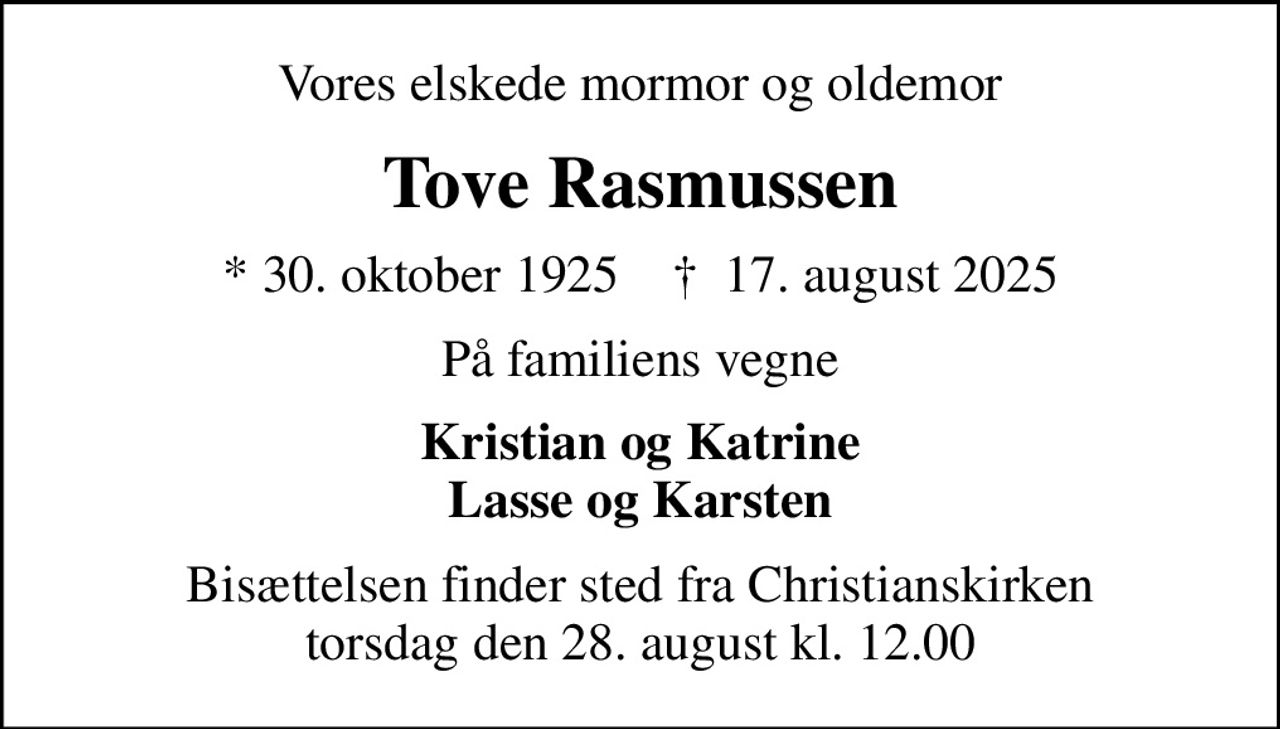 Vores elskede mormor og oldemor
Tove Rasmussen
* 30. oktober 1925    ✝ 17. august 2025
På familiens vegne
Kristian og Katrine Lasse og Karsten
Bisættelsen finder sted fra Christianskirken  torsdag den 28. august kl. 12.00