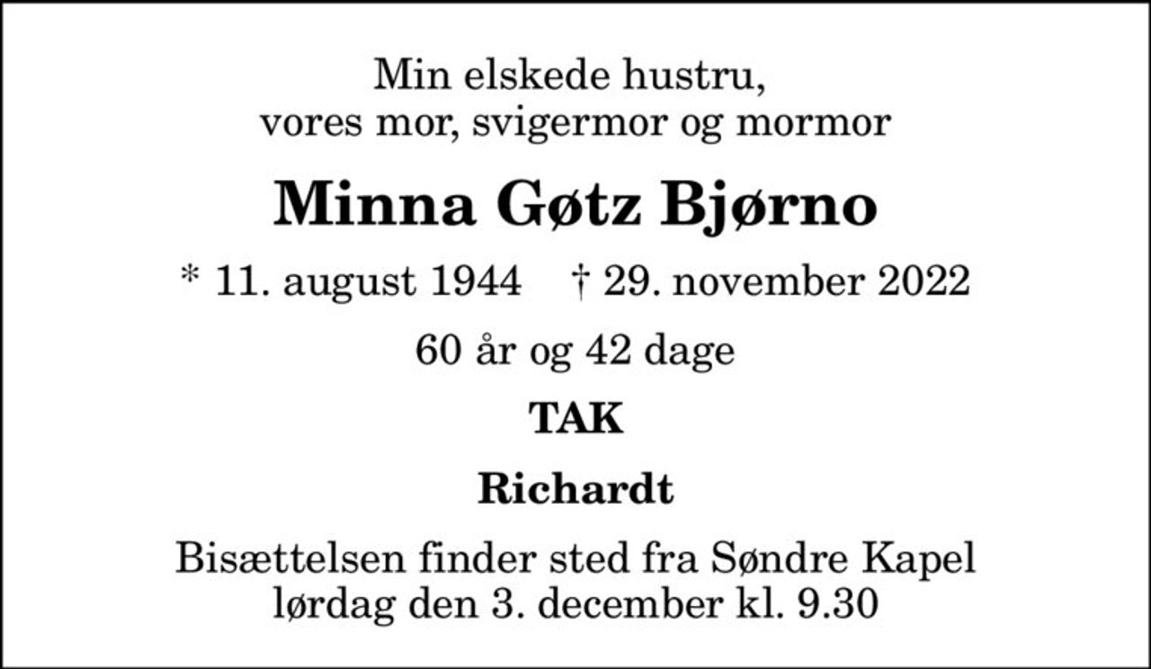 Min elskede hustru,  vores mor, svigermor og mormor
Minna Gøtz Bjørno
* 11. august 1944    ✝ 29. november 2022
60 år og 42 dage
TAK
Richardt
Bisættelsen finder sted fra Søndre Kapel  lørdag den 3. december kl. 9.30