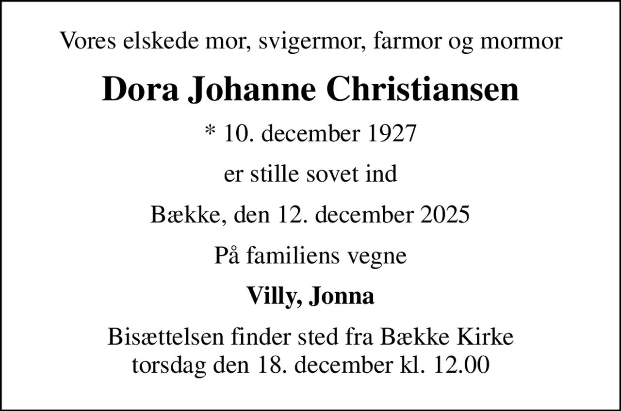 Vores elskede mor, svigermor, farmor og mormor
Dora Johanne Christiansen
* 10. december 1927
er stille sovet ind
Bække, den 12. december 2025
På familiens vegne
Villy, Jonna
Bisættelsen finder sted fra Bække Kirke  torsdag den 18. december kl. 12.00