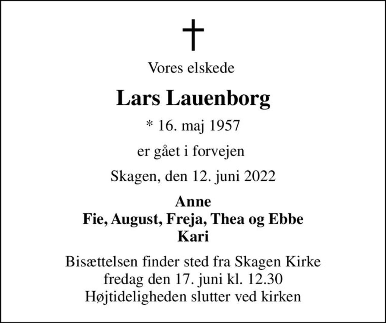 Vores elskede 
Lars Lauenborg
* 16. maj 1957
er gået i forvejen 
Skagen, den 12. juni 2022
Anne Fie, August, Freja, Thea og Ebbe Kari
Bisættelsen finder sted fra Skagen Kirke  fredag den 17. juni kl. 12.30  Højtideligheden slutter ved kirken