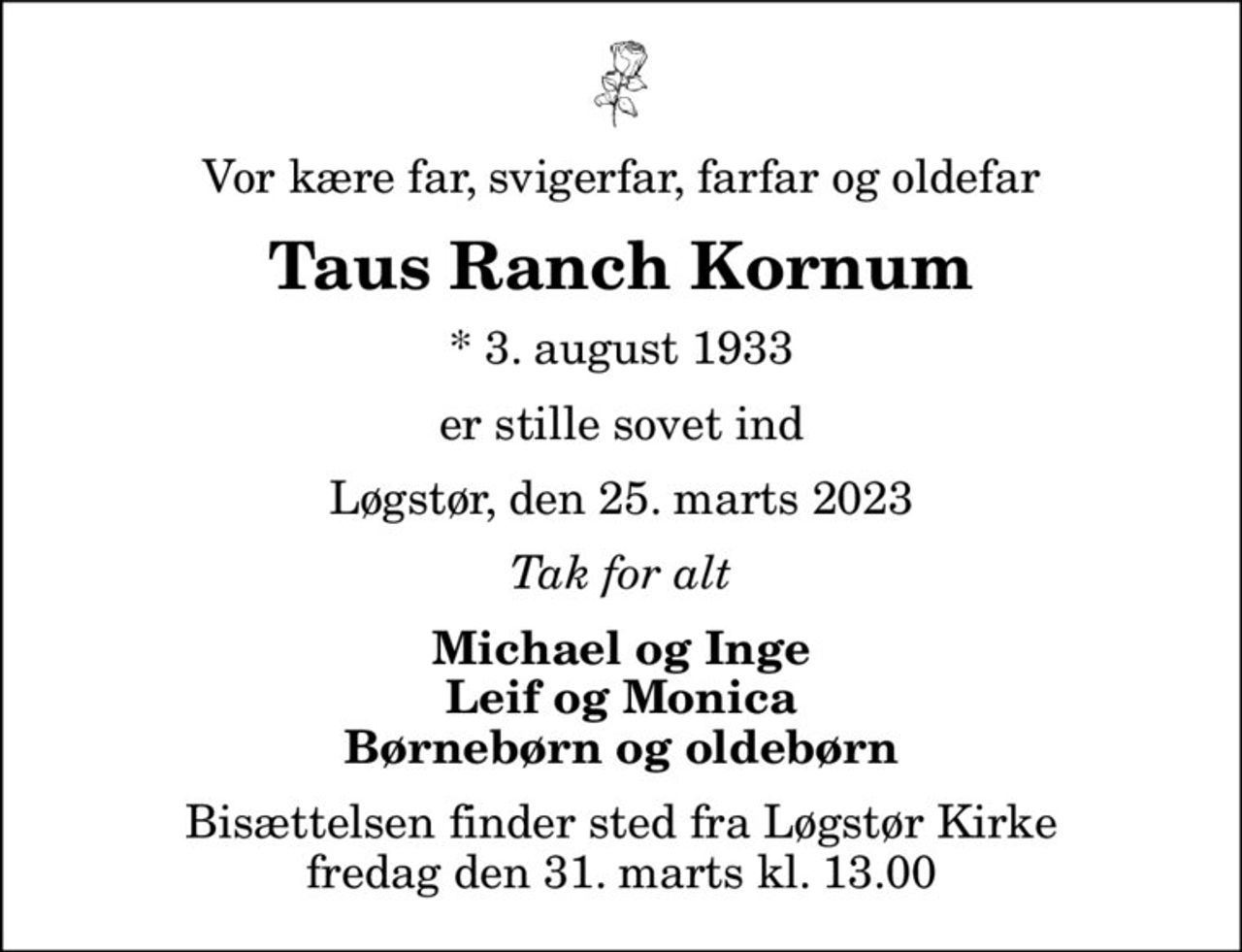 Vor kære far, svigerfar, farfar og oldefar
Taus Ranch Kornum
* 3. august 1933
er stille sovet ind
Løgstør, den 25. marts 2023
Tak for alt
Michael og Inge Leif og Monica Børnebørn og oldebørn
Bisættelsen finder sted fra Løgstør Kirke  fredag den 31. marts kl. 13.00