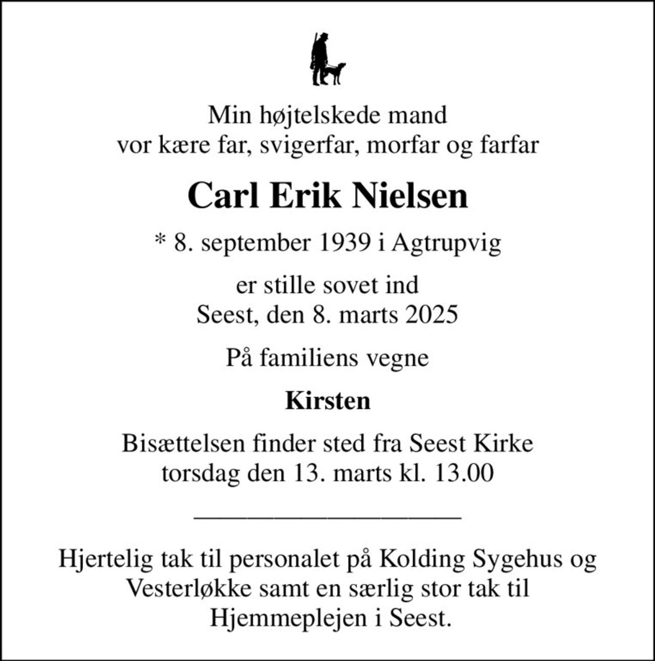 Min højtelskede mand vor kære far, svigerfar, morfar og farfar
Carl Erik Nielsen
* 8. september 1939 i Agtrupvig
er stille sovet ind Seest, den 8. marts 2025
På familiens vegne
Kirsten
Bisættelsen finder sted fra Seest Kirke  torsdag den 13. marts kl. 13.00 
Hjertelig tak til personalet på Kolding Sygehus og Vesterløkke samt en særlig stor tak til  Hjemmeplejen i Seest.