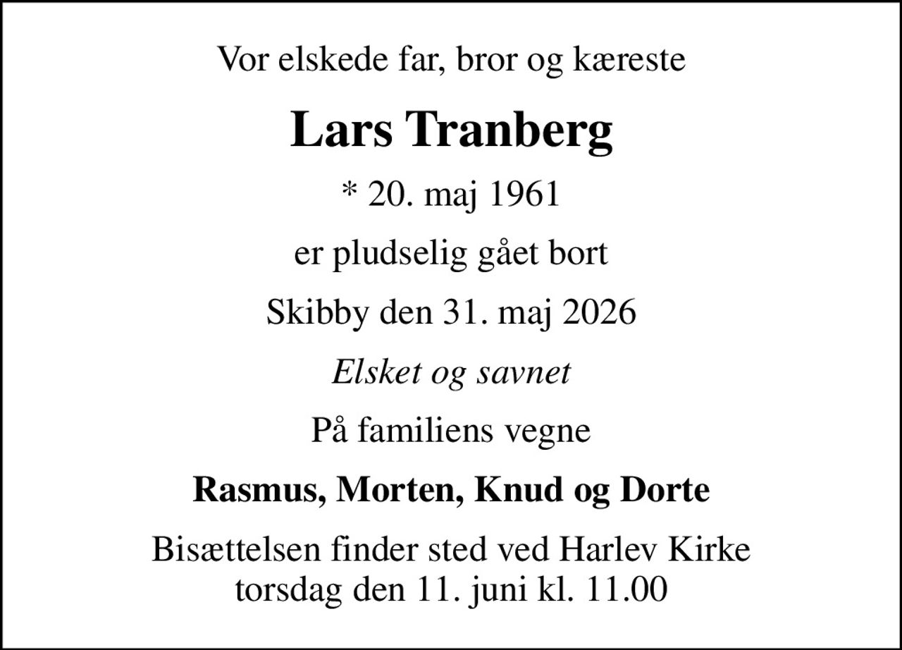 Vor elskede far, bror og kæreste
Lars Tranberg
* 20. maj 1961
er pludselig gået bort
Skibby den 31. maj 2026
Elsket og savnet
På familiens vegne
Rasmus, Morten, Knud og Dorte
Bisættelsen finder sted ved Harlev Kirke  torsdag den 11. juni kl. 11.00