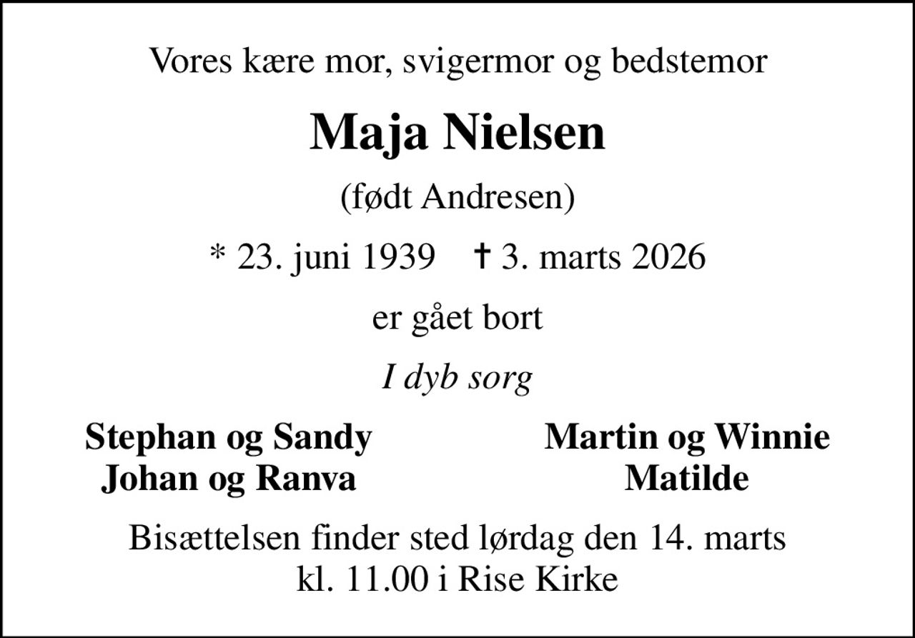 Vores kære mor, svigermor og bedstemor
Maja Nielsen
(født Andresen)
* 23. juni 1939    ✝ 3. marts 2026
er gået bort
I dyb sorg
Stephan og Sandy
Martin og Winnie
Johan og Ranva
Matilde
Bisættelsen finder sted lørdag den 14. marts kl. 11.00 i Rise Kirke