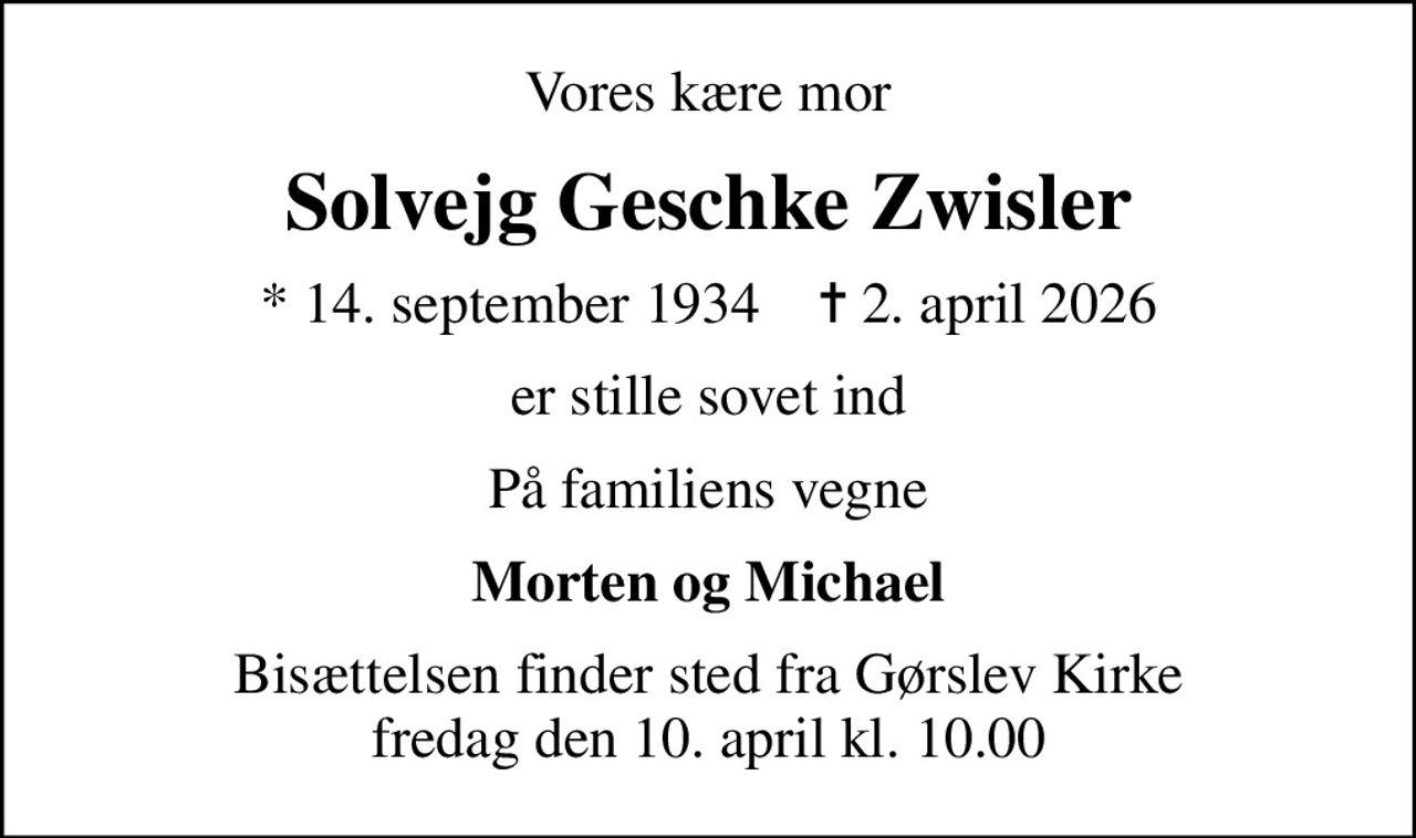 Vores kære mor
Solvejg Geschke Zwisler
* 14. september 1934    ✝ 2. april 2026
er stille sovet ind
På familiens vegne
Morten og Michael
Bisættelsen finder sted fra Gørslev Kirke  fredag den 10. april kl. 10.00