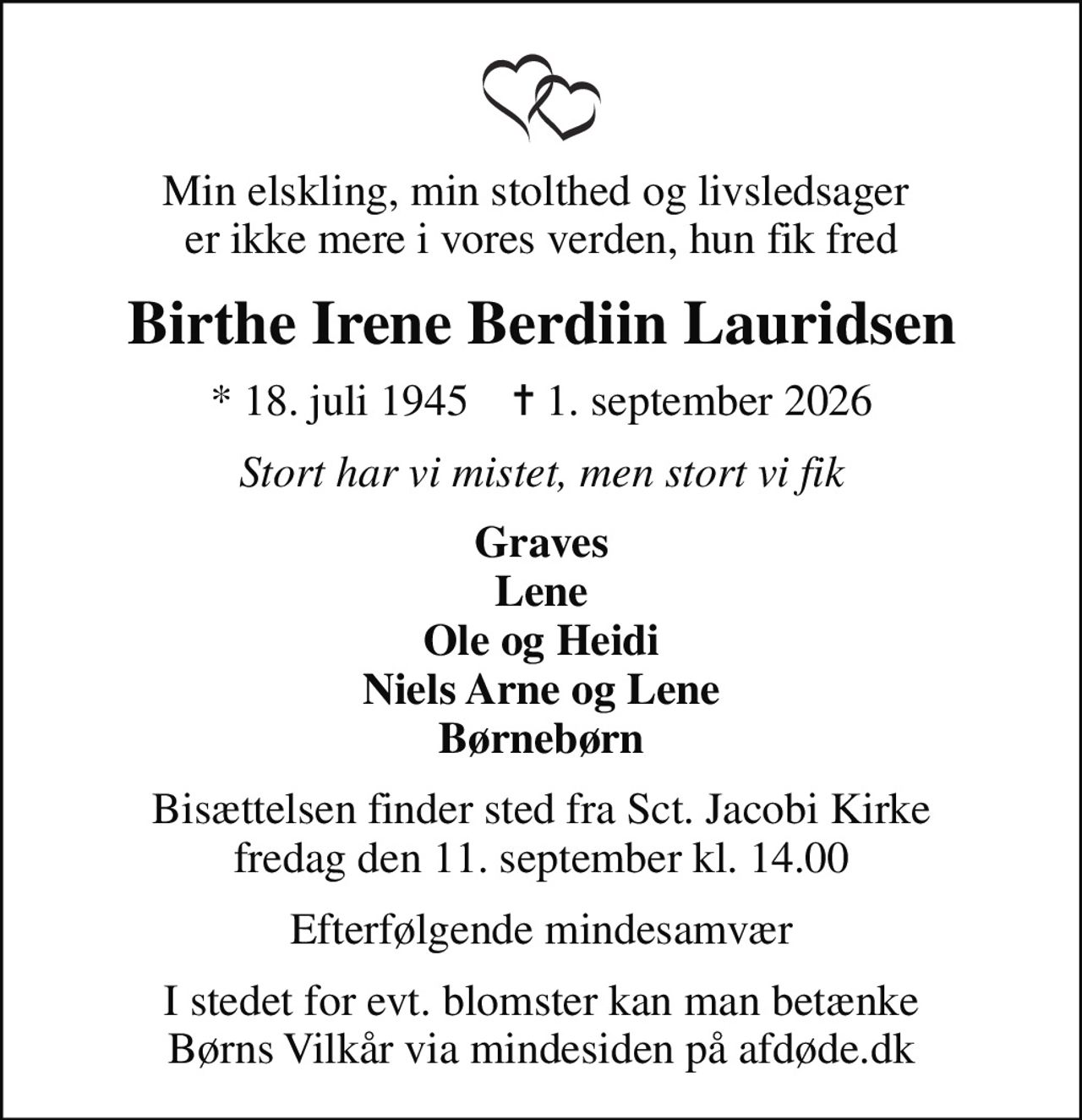 Min elskling, min stolthed og livsledsager  er ikke mere i vores verden, hun fik fred
Birthe Irene Berdiin Lauridsen
* 18. juli 1945    ✝ 1. september 2026
Stort har vi mistet, men stort vi fik
Graves Lene Ole og Heidi Niels Arne og Lene Børnebørn
Bisættelsen finder sted fra Sct. Jacobi Kirke  fredag den 11. september kl. 14.00 
Efterfølgende mindesamvær
I stedet for evt. blomster kan man betænke
					Børns Vilkår via mindesiden på afdøde.dk