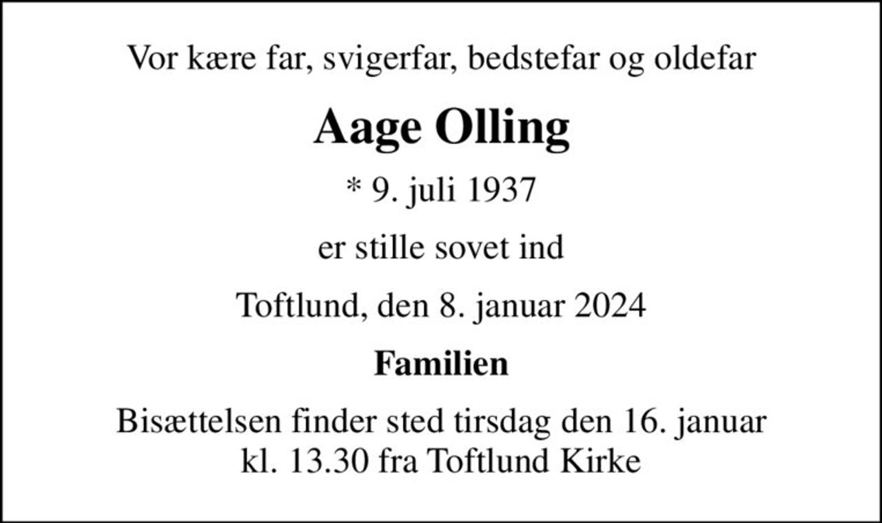 Vor kære far, svigerfar, bedstefar og oldefar
Aage Olling
* 9. juli 1937
er stille sovet ind
Toftlund, den 8. januar 2024
Familien
Bisættelsen finder sted tirsdag den 16. januar kl. 13.30 fra Toftlund Kirke