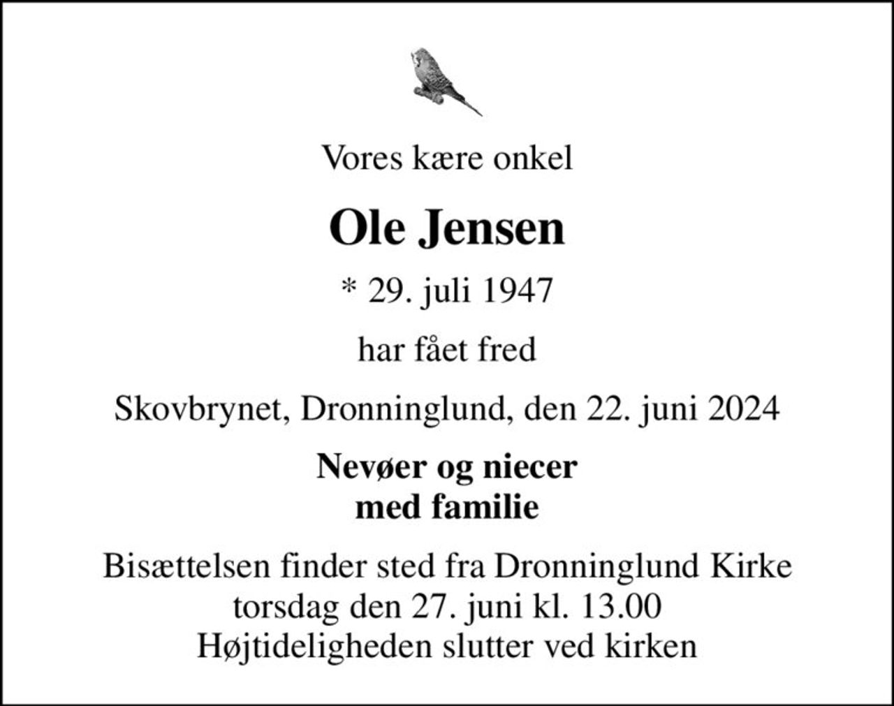 Vores kære onkel
Ole Jensen
* 29. juli 1947
har fået fred
Skovbrynet, Dronninglund, den 22. juni 2024
Nevøer og niecer med familie
Bisættelsen finder sted fra Dronninglund Kirke  torsdag den 27. juni kl. 13.00  Højtideligheden slutter ved kirken